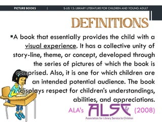 DEFINITIONS
PICTURE BOOKS | S-LIS 13: LIBRARY LITERATURE FOR CHILDREN AND YOUNG ADULT
A book that essentially provides the child with a
visual experience. It has a collective unity of
story-line, theme, or concept, developed through
the series of pictures of which the book is
comprised. Also, it is one for which children are
an intended potential audience. The book
displays respect for children’s understandings,
abilities, and appreciations.
ALA’s (2008)
 