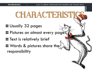 CHARACTERISTICS
Usually 32 pages
Pictures on almost every page
Text is relatively brief
Words & pictures share the
responsibility
PICTURE BOOKS | S-LIS 13: LIBRARY LITERATURE FOR CHILDREN AND YOUNG ADULT
 