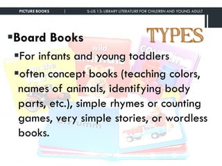 TYPESBoard Books
For infants and young toddlers
often concept books (teaching colors,
names of animals, identifying body
parts, etc.), simple rhymes or counting
games, very simple stories, or wordless
books.
PICTURE BOOKS | S-LIS 13: LIBRARY LITERATURE FOR CHILDREN AND YOUNG ADULT
 