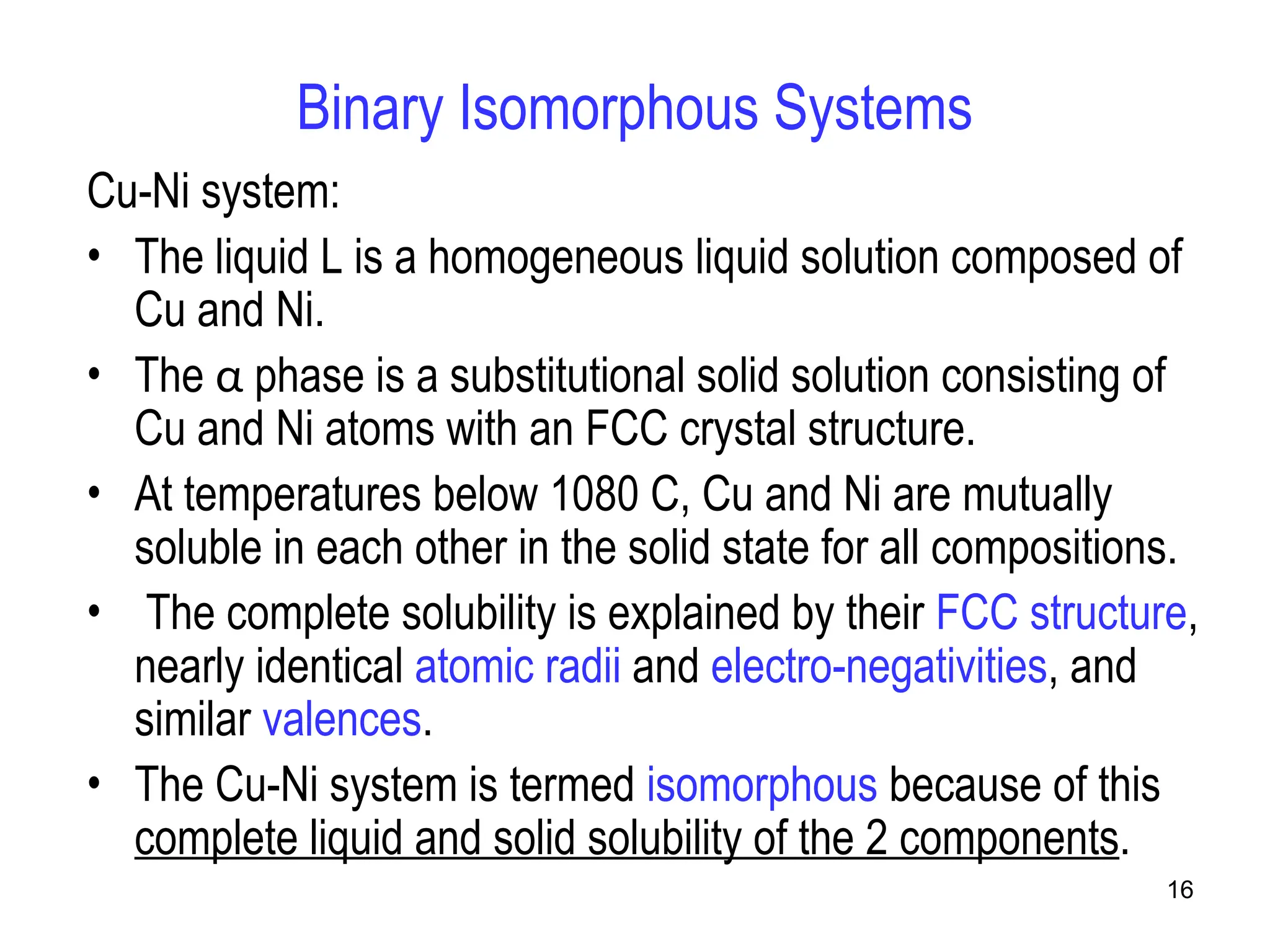 16
Binary Isomorphous Systems
Cu-Ni system:
• The liquid L is a homogeneous liquid solution composed of
Cu and Ni.
• The α phase is a substitutional solid solution consisting of
Cu and Ni atoms with an FCC crystal structure.
• At temperatures below 1080 C, Cu and Ni are mutually
soluble in each other in the solid state for all compositions.
• The complete solubility is explained by their FCC structure,
nearly identical atomic radii and electro-negativities, and
similar valences.
• The Cu-Ni system is termed isomorphous because of this
complete liquid and solid solubility of the 2 components.
 