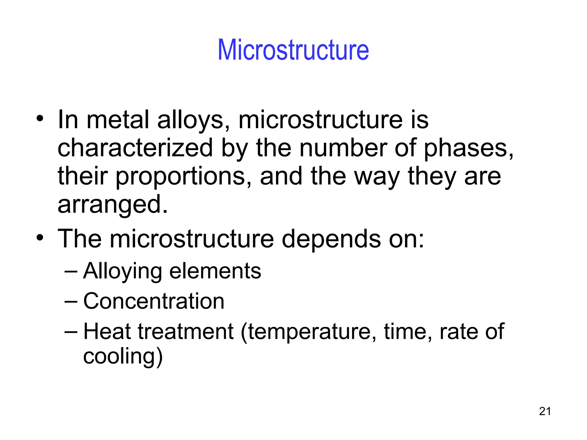 21
Microstructure
• In metal alloys, microstructure is
characterized by the number of phases,
their proportions, and the way they are
arranged.
• The microstructure depends on:
– Alloying elements
– Concentration
– Heat treatment (temperature, time, rate of
cooling)
 