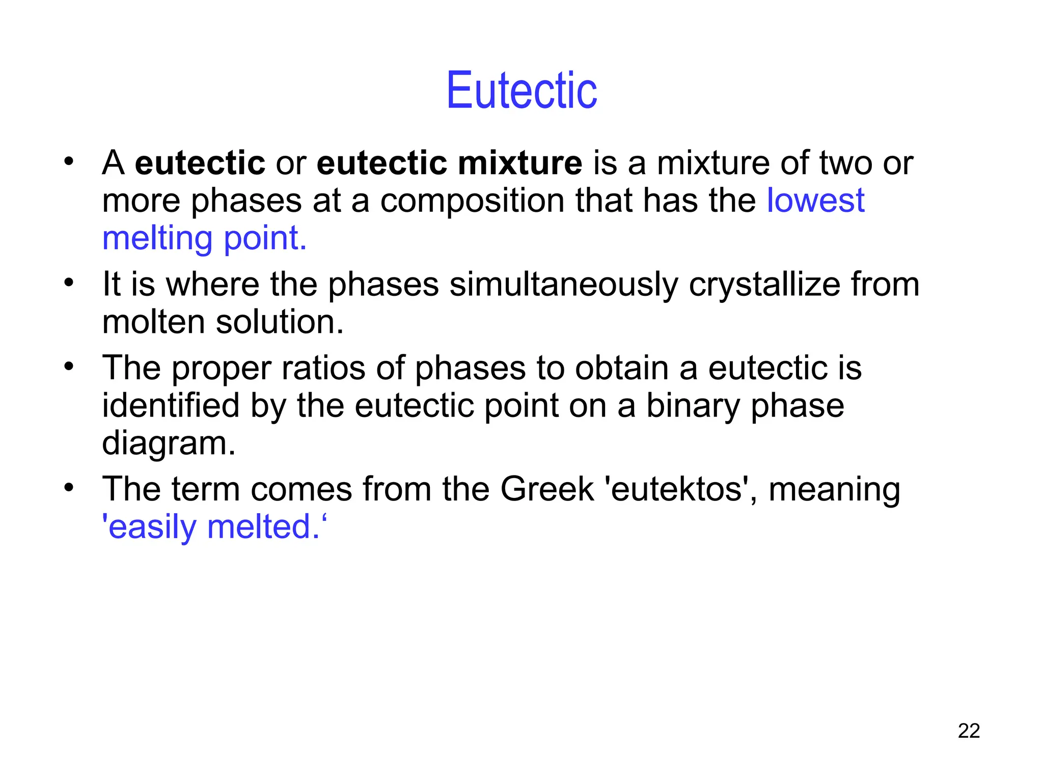 22
Eutectic
• A eutectic or eutectic mixture is a mixture of two or
more phases at a composition that has the lowest
melting point.
• It is where the phases simultaneously crystallize from
molten solution.
• The proper ratios of phases to obtain a eutectic is
identified by the eutectic point on a binary phase
diagram.
• The term comes from the Greek 'eutektos', meaning
'easily melted.‘
 