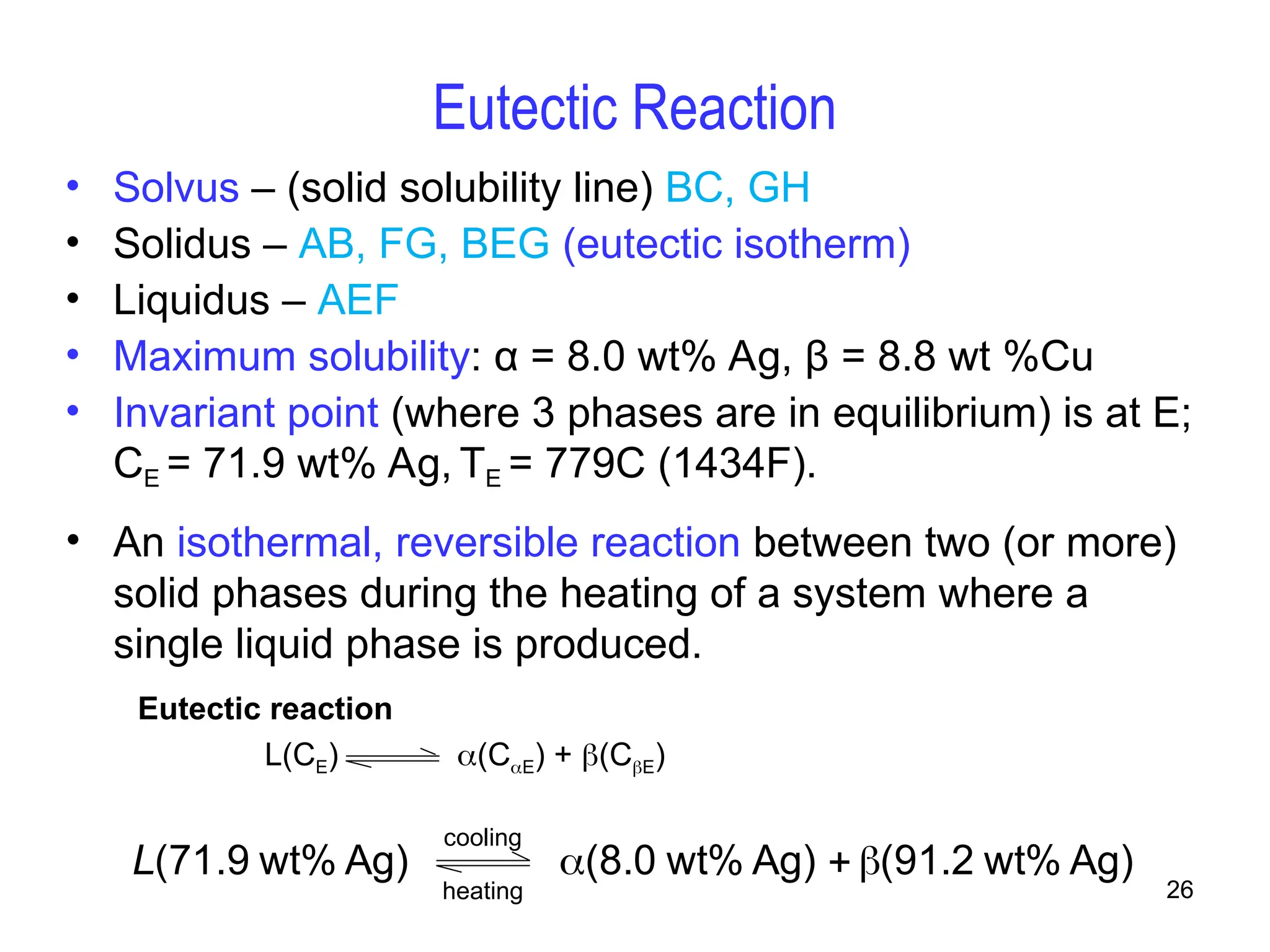 26
Eutectic Reaction
• An isothermal, reversible reaction between two (or more)
solid phases during the heating of a system where a
single liquid phase is produced.
Eutectic reaction
L(CE) (CE) + (CE)
Ag)
wt%
1.2
9
(
Ag)
wt%
.0
8
(
Ag)
wt%
9
.
71
( 


L
cooling
heating
• Solvus – (solid solubility line) BC, GH
• Solidus – AB, FG, BEG (eutectic isotherm)
• Liquidus – AEF
• Maximum solubility: α = 8.0 wt% Ag, β = 8.8 wt %Cu
• Invariant point (where 3 phases are in equilibrium) is at E;
CE = 71.9 wt% Ag, TE = 779C (1434F).
 
