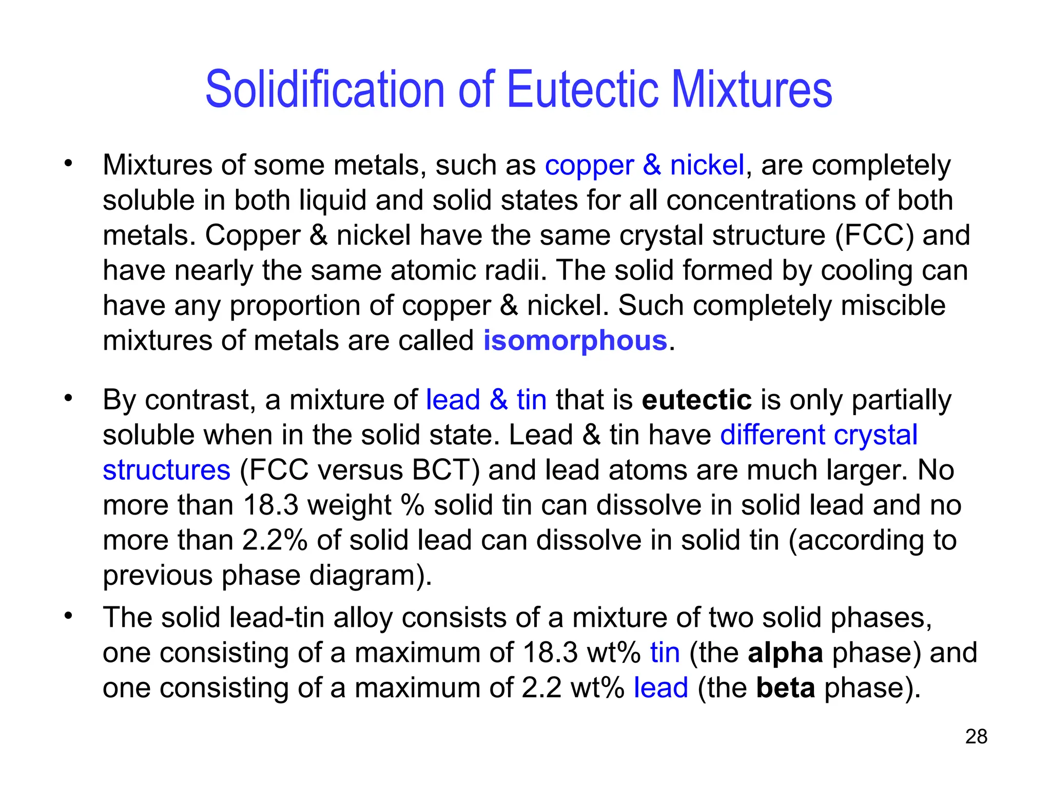 28
Solidification of Eutectic Mixtures
• Mixtures of some metals, such as copper & nickel, are completely
soluble in both liquid and solid states for all concentrations of both
metals. Copper & nickel have the same crystal structure (FCC) and
have nearly the same atomic radii. The solid formed by cooling can
have any proportion of copper & nickel. Such completely miscible
mixtures of metals are called isomorphous.
• By contrast, a mixture of lead & tin that is eutectic is only partially
soluble when in the solid state. Lead & tin have different crystal
structures (FCC versus BCT) and lead atoms are much larger. No
more than 18.3 weight % solid tin can dissolve in solid lead and no
more than 2.2% of solid lead can dissolve in solid tin (according to
previous phase diagram).
• The solid lead-tin alloy consists of a mixture of two solid phases,
one consisting of a maximum of 18.3 wt% tin (the alpha phase) and
one consisting of a maximum of 2.2 wt% lead (the beta phase).
 