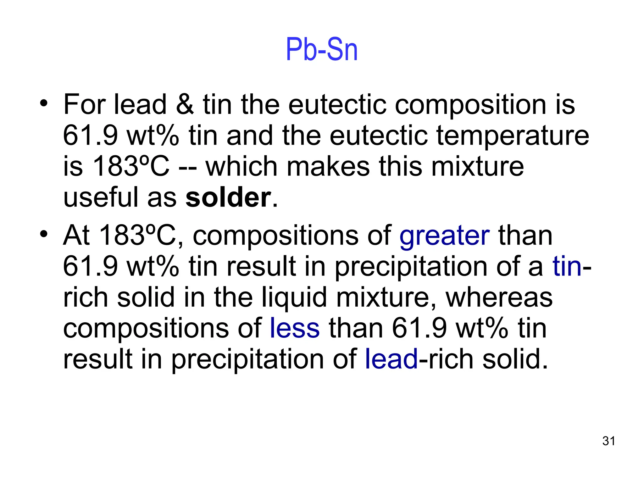 31
Pb-Sn
• For lead & tin the eutectic composition is
61.9 wt% tin and the eutectic temperature
is 183ºC -- which makes this mixture
useful as solder.
• At 183ºC, compositions of greater than
61.9 wt% tin result in precipitation of a tin-
rich solid in the liquid mixture, whereas
compositions of less than 61.9 wt% tin
result in precipitation of lead-rich solid.
 