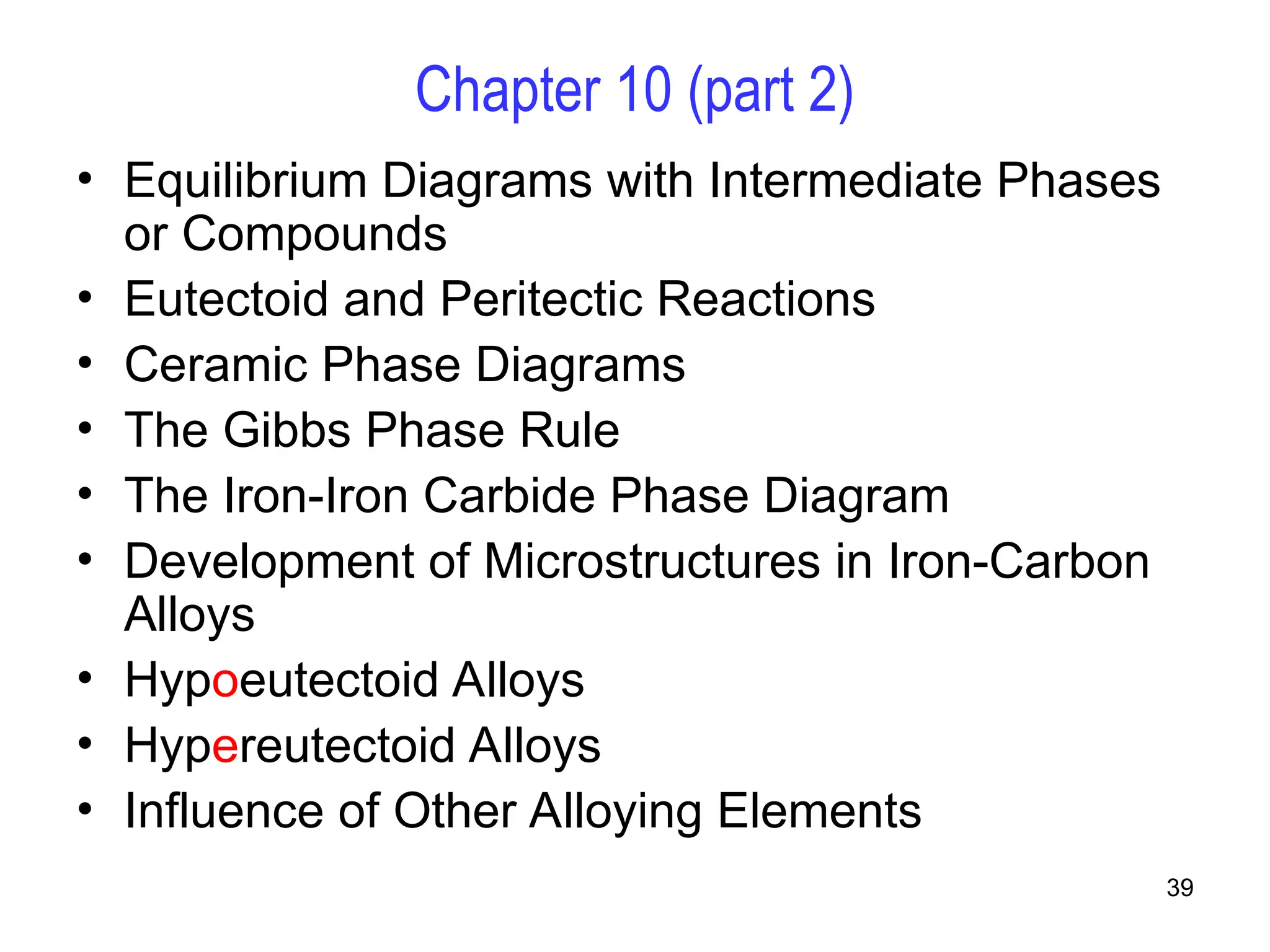39
Chapter 10 (part 2)
• Equilibrium Diagrams with Intermediate Phases
or Compounds
• Eutectoid and Peritectic Reactions
• Ceramic Phase Diagrams
• The Gibbs Phase Rule
• The Iron-Iron Carbide Phase Diagram
• Development of Microstructures in Iron-Carbon
Alloys
• Hypoeutectoid Alloys
• Hypereutectoid Alloys
• Influence of Other Alloying Elements
 