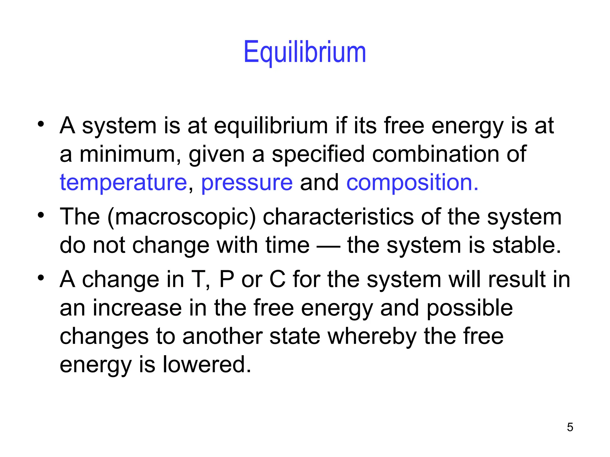 5
Equilibrium
• A system is at equilibrium if its free energy is at
a minimum, given a specified combination of
temperature, pressure and composition.
• The (macroscopic) characteristics of the system
do not change with time — the system is stable.
• A change in T, P or C for the system will result in
an increase in the free energy and possible
changes to another state whereby the free
energy is lowered.
 