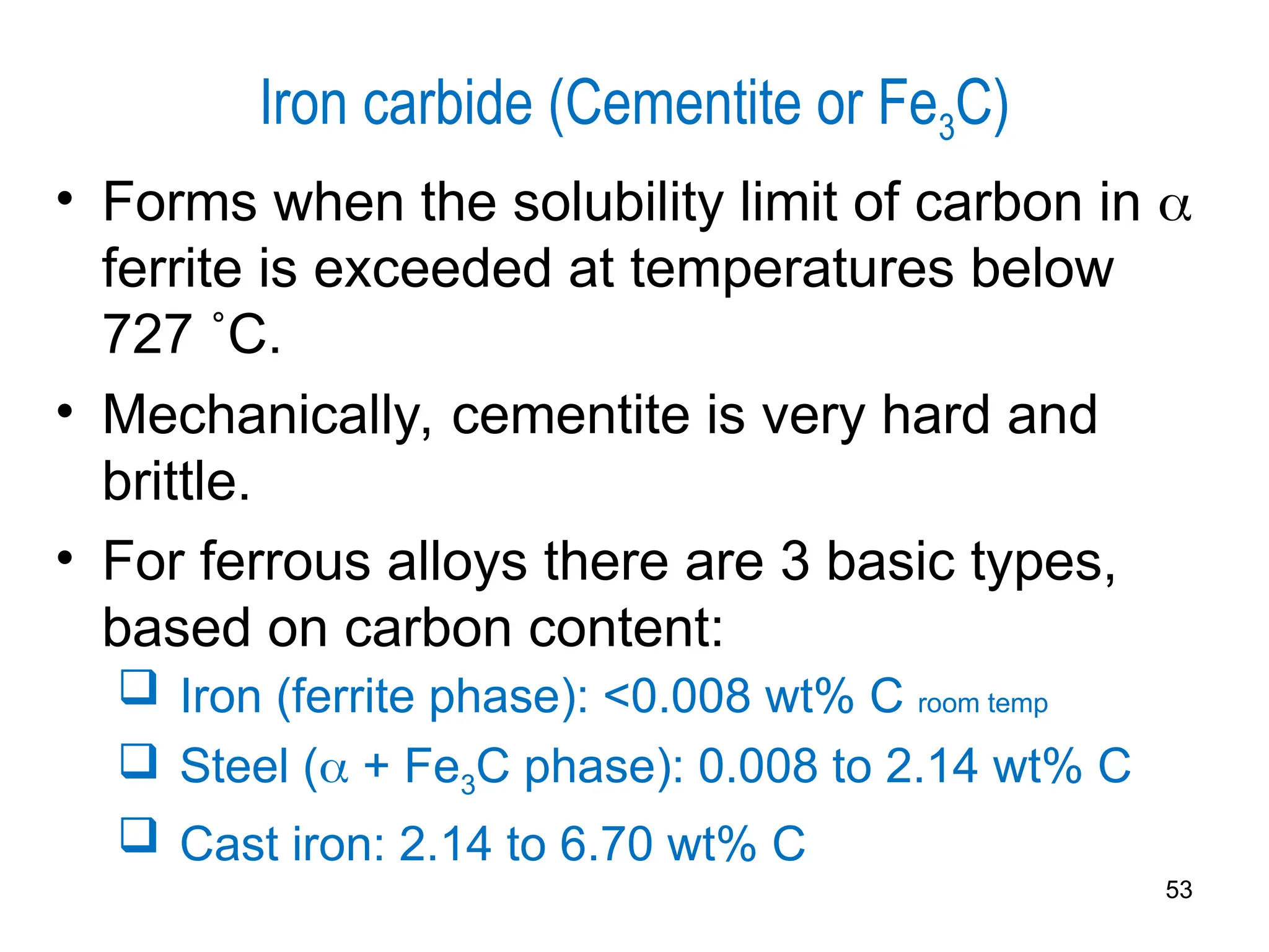 Iron carbide (Cementite or Fe3C)
• Forms when the solubility limit of carbon in 
ferrite is exceeded at temperatures below
727 ˚C.
• Mechanically, cementite is very hard and
brittle.
• For ferrous alloys there are 3 basic types,
based on carbon content:
 Iron (ferrite phase): <0.008 wt% C room temp
 Steel ( + Fe3C phase): 0.008 to 2.14 wt% C
 Cast iron: 2.14 to 6.70 wt% C
53
 