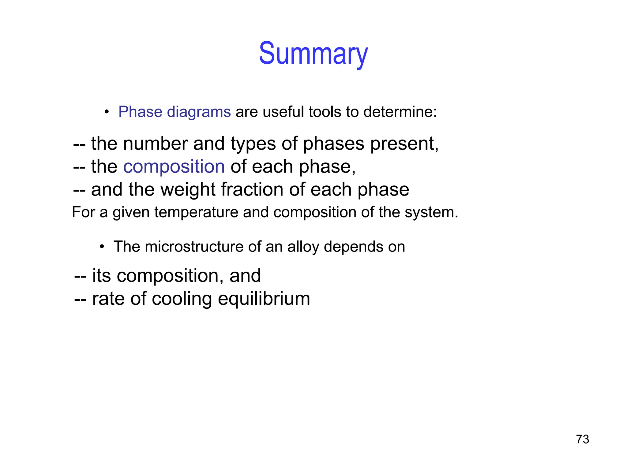 73
• Phase diagrams are useful tools to determine:
-- the number and types of phases present,
-- the composition of each phase,
-- and the weight fraction of each phase
For a given temperature and composition of the system.
• The microstructure of an alloy depends on
-- its composition, and
-- rate of cooling equilibrium
Summary
 