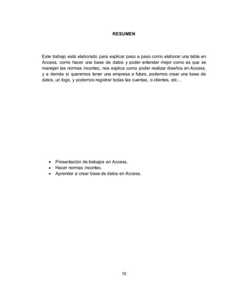 10
RESUMEN
Este trabajo está elaborado para explicar paso a paso como elaborar una tabla en
Access, como hacer una base de datos y poder entender mejor como es que se
manejan las normas incontec, nos explica como poder realizar diseños en Access,
y a demás si queremos tener una empresa a futuro, podemos crear una base de
datos, un logo, y podemos registrar todas las cuentas, o clientes, etc…
 Presentación de trabajos en Access.
 Hacer normas incontec.
 Aprender a crear base de datos en Access.
 