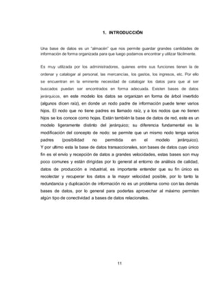 11
1. INTRODUCCIÓN
Una base de datos es un “almacén” que nos permite guardar grandes cantidades de
información de forma organizada para que luego podamos encontrar y utilizar fácilmente.
Es muy utilizada por los administradores, quienes entre sus funciones tienen la de
ordenar y catalogar al personal, las mercancías, los gastos, los ingresos, etc. Por ello
se encuentran en la eminente necesidad de catalogar los datos para que al ser
buscados puedan ser encontrados en forma adecuada. Existen bases de datos
jerárquicos, en este modelo los datos se organizan en forma de árbol invertido
(algunos dicen raíz), en donde un nodo padre de información puede tener varios
hijos. El nodo que no tiene padres es llamado raíz, y a los nodos que no tienen
hijos se los conoce como hojas. Están también la base de datos de red, este es un
modelo ligeramente distinto del jerárquico; su diferencia fundamental es la
modificación del concepto de nodo: se permite que un mismo nodo tenga varios
padres (posibilidad no permitida en el modelo jerárquico).
Y por ultimo esta la base de datos transaccionales, son bases de datos cuyo único
fin es el envío y recepción de datos a grandes velocidades, estas bases son muy
poco comunes y están dirigidas por lo general al entorno de análisis de calidad,
datos de producción e industrial, es importante entender que su fin único es
recolectar y recuperar los datos a la mayor velocidad posible, por lo tanto la
redundancia y duplicación de información no es un problema como con las demás
bases de datos, por lo general para poderlas aprovechar al máximo permiten
algún tipo de conectividad a bases de datos relacionales.
 