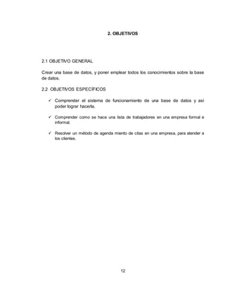 12
2. OBJETIVOS
2.1 OBJETIVO GENERAL
Crear una base de datos, y poner emplear todos los conocimientos sobre la base
de datos.
2.2 OBJETIVOS ESPECÍFICOS
 Comprender el sistema de funcionamiento de una base de datos y así
poder lograr hacerla.
 Comprender como se hace una lista de trabajadores en una empresa formal e
informal.
 Resolver un método de agenda miento de citas en una empresa, para atender a
los clientes.
 