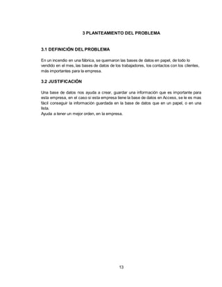 13
3 PLANTEAMIENTO DEL PROBLEMA
3.1 DEFINICIÓN DEL PROBLEMA
En un incendio en una fábrica, se quemaron las bases de datos en papel, de todo lo
vendido en el mes, las bases de datos de los trabajadores, los contactos con los clientes,
más importantes para la empresa.
3.2 JUSTIFICACIÓN
Una base de datos nos ayuda a crear, guardar una información que es importante para
esta empresa, en el caso si esta empresa tiene la base de datos en Access, se le es mas
fácil conseguir la información guardada en la base de datos que en un papel, o en una
lista.
Ayuda a tener un mejor orden, en la empresa.
 