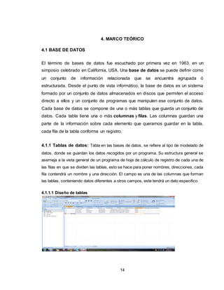 14
4. MARCO TEÓRICO
4.1 BASE DE DATOS
El término de bases de datos fue escuchado por primera vez en 1963, en un
simposio celebrado en California, USA. Una base de datos se puede definir como
un conjunto de información relacionada que se encuentra agrupada ó
estructurada. Desde el punto de vista informático, la base de datos es un sistema
formado por un conjunto de datos almacenados en discos que permiten el acceso
directo a ellos y un conjunto de programas que manipulen ese conjunto de datos.
Cada base de datos se compone de una o más tablas que guarda un conjunto de
datos. Cada tabla tiene una o más columnas y filas. Las columnas guardan una
parte de la información sobre cada elemento que queramos guardar en la tabla,
cada fila de la tabla conforma un registro.
4.1.1 Tablas de datos: Tabla en las bases de datos, se refiere al tipo de modelado de
datos, donde se guardan los datos recogidos por un programa. Su estructura general se
asemeja a la vista general de un programa de hoja de cálculo de registro de cada una de
las filas en que se dividen las tablas, esto se hace para poner nombres, direcciones, cada
fila contendrá un nombre y una dirección. El campo es una de las columnas que forman
las tablas, conteniendo datos diferentes a otros campos, este tendrá un dato especifico.
4.1.1.1 Diseño de tablas
 