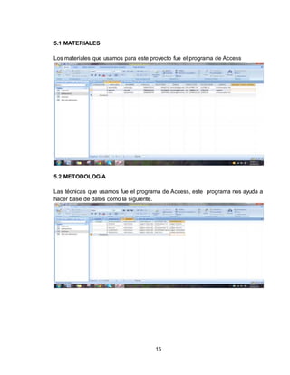 15
5.1 MATERIALES
Los materiales que usamos para este proyecto fue el programa de Access
5.2 METODOLOGÍA
Las técnicas que usamos fue el programa de Access, este programa nos ayuda a
hacer base de datos como la siguiente.
 