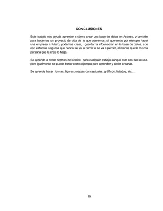 19
CONCLUSIONES
Este trabajo nos ayuda aprender a cómo crear una base de datos en Access, y también
para hacernos un proyecto de vida de lo que queremos, si queremos por ejemplo hacer
una empresa a futuro, podemos crear, guardar la información en la base de datos, con
eso estamos seguros que nunca se va a borrar o se va a perder, al menos que la misma
persona que la cree lo haga.
Se aprende a crear normas de Icontec, para cualquier trabajo aunque este casi no se usa,
pero igualmente se puede tomar como ejemplo para aprender y poder crearlas.
Se aprende hacer formas, figuras, mapas conceptuales, gráficos, listados, etc.…
 