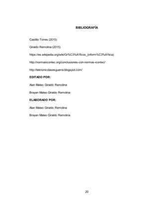 20
BIBLIOGRAFÍA
Castillo Torres (2015)
Giraldo Remolina (2015)
https://es.wikipedia.org/wiki/Gr%C3%A1ficos_(inform%C3%A1tica)
http://normasicontec.org/conclusiones-con-normas-icontec/
http://teknonicolasesguerra.blogspot.com/
EDITADO POR:
Alan Mateo Giraldo Remolina
Brayan Mateo Giraldo Remolina
ELABORADO POR:
Alan Mateo Giraldo Remolina
Brayan Mateo Giraldo Remolina
 