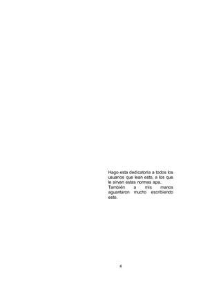 4
Hago esta dedicatoria a todos los
usuarios que lean esto, a los que
le sirvan estas normas apa.
También a mis manos
aguantaron mucho escribiendo
esto.
 