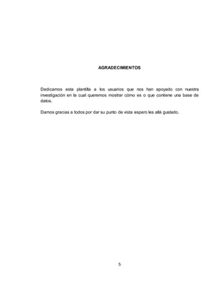 5
AGRADECIMIENTOS
Dedicamos esta plantilla a los usuarios que nos han apoyado con nuestra
investigación en la cual queremos mostrar cómo es o que contiene una base de
datos.
Damos gracias a todos por dar su punto de vista espero les allá gustado.
 