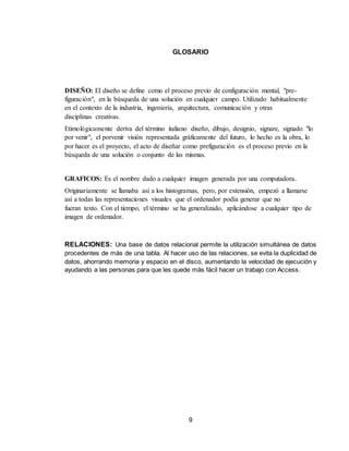 9
GLOSARIO
DISEÑO: El diseño se define como el proceso previo de configuración mental, "pre-
figuración", en la búsqueda de una solución en cualquier campo. Utilizado habitualmente
en el contexto de la industria, ingeniería, arquitectura, comunicación y otras
disciplinas creativas.
Etimológicamente deriva del término italiano diseño, dibujo, designio, signare, signado "lo
por venir", el porvenir visión representada gráficamente del futuro, lo hecho es la obra, lo
por hacer es el proyecto, el acto de diseñar como prefiguración es el proceso previo en la
búsqueda de una solución o conjunto de las mismas.
GRAFICOS: Es el nombre dado a cualquier imagen generada por una computadora.
Originariamente se llamaba así a los histogramas, pero, por extensión, empezó a llamarse
así a todas las representaciones visuales que el ordenador podía generar que no
fueran texto. Con el tiempo, el término se ha generalizado, aplicándose a cualquier tipo de
imagen de ordenador.
RELACIONES: Una base de datos relacional permite la utilización simultánea de datos
procedentes de más de una tabla. Al hacer uso de las relaciones, se evita la duplicidad de
datos, ahorrando memoria y espacio en el disco, aumentando la velocidad de ejecución y
ayudando a las personas para que les quede más fácil hacer un trabajo con Access.
 