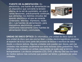FUENTE DE ALIMENTACIÓN: En
electrónica, una fuente de alimentación es
un dispositivo que convierte la tensión
alterna de la red de suministro, en una o
varias tensiones, prácticamente continuas,
que alimentan los distintos circuitos del
aparato electrónico al que se conecta
(ordenador, televisor, impresora, router,
etc.). Las fuentes de alimentación, para
dispositivos electrónicos, pueden
clasificarse básicamente como fuentes de
alimentación lineal y conmutada.
UNIDAD DE DISCO ÓPTICO: En informática, una unidad de disco óptico es
una unidad de disco que usa una luz láser u ondas electromagnéticas cercanas
al espectro de la luz como parte del proceso de lectura o escritura de datos
desde o a discos ópticos. Algunas unidades solo pueden leer discos, pero las
unidades más recientes usualmente son tanto lectoras como grabadoras. Para
referirse a las unidades con ambas capacidades se suele usar el término
lectograbadora. Los discos compactos (CD), DVD, y Blu-ray Disc son los tipos
de medios ópticos más comunes que pueden ser leídos y grabados por estas
unidades.
 