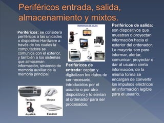 Periféricos: se considera
periféricos a las unidades
o dispositivo Hardware a
través de los cuales la
computadora se
comunica con el exterior,
y también a los sistemas
que almacenan
información, sirviendo de
memoria auxiliar de la
memoria principal.
Periféricos de
entrada: captan y
digitalizan los datos de
ser necesario,
introducidos por el
usuario o por otro
dispositivo y lo envían
al ordenador para ser
procesados.
Periféricos de salida:
son dispositivos que
muestran o proyectan
información hacia el
exterior del ordenador.
La mayoría son para
informar, alertar,
comunicar, proyectar o
dar al usuario cierta
información, de la
misma forma se
encargan de convertir
los impulsos eléctricos
en información legible
para el usuario.
 