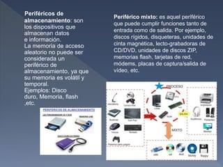 Periféricos de
almacenamiento: son
los dispositivos que
almacenan datos
e información.
La memoria de acceso
aleatorio no puede ser
considerada un
periférico de
almacenamiento, ya que
su memoria es volátil y
temporal.
Ejemplos: Disco
duro, Memoria, flash
,etc.
Periférico mixto: es aquel periférico
que puede cumplir funciones tanto de
entrada como de salida. Por ejemplo,
discos rígidos, disqueteras, unidades de
cinta magnética, lecto-grabadoras de
CD/DVD, unidades de discos ZIP,
memorias flash, tarjetas de red,
módems, placas de captura/salida de
vídeo, etc.
 