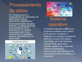 Es "la acumulación y
manipulación de elementos de
datos para producir
información significativa."
El procesamiento de datos
trata de un subconjunto del
'procesamiento de la
información', el cambio
(procesamiento) de la
información de cualquier
manera detectable por un
observador.
Sistema
operativo
Un Sistema Operativo (SO) es un
programa (software) que cuando
arrancamos o iniciamos el
ordenador se encarga de gestionar
todos los recursos del sistema
informático, tanto del hardware
(partes físicas, disco duro,
pantalla, teclado, etc.) como del
software (programas e
instrucciones), permitiendo así la
comunicación entre el usuario y el
ordenador
 