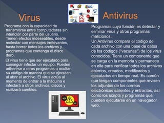 Programa con la capacidad de
transmitirse entre computadoras sin
intención por parte del usuario.
Tienen efectos indeseables, desde
molestar con mensajes irrelevantes,
hasta borrar todos los archivos y
programas que contenga el disco
duro.
El virus tiene que ser ejecutado para
conseguir infectar un equipo. Pueden
adherirse a otros programas u ocultar
su código de manera que se ejecutan
al abrir el archivo. El virus actúa al
momento de entrar a la máquina e
infectará a otros archivos, discos y
realizará cambios.
Antivirus
Programas cuya función es detectar y
eliminar virus y otros programas
maliciosos.
Un Antivirus compara el código de
cada archivo con una base de datos
de los códigos ("vacunas") de los virus
conocidos. Tiene un componente que
se carga en la memoria y permanece
en ella para verificar todos los archivos
abiertos, creados, modificados y
ejecutados en tiempo real. Es común
que tengan componentes que revisen
los adjuntos de los correos
electrónicos salientes y entrantes, así
como los scripts y programas que
pueden ejecutarse en un navegador
web.
 