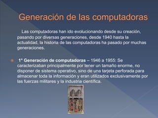 Las computadoras han ido evolucionando desde su creación,
pasando por diversas generaciones, desde 1940 hasta la
actualidad, la historia de las computadoras ha pasado por muchas
generaciones.
 1° Generación de computadoras – 1946 a 1955: Se
caracterizaban principalmente por tener un tamaño enorme, no
disponer de sistema operativo, sino de una tarjeta perforada para
almacenar toda la información y eran utilizados exclusivamente por
las fuerzas militares y la industria científica.
 