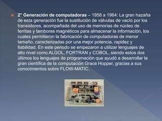  2° Generación de computadoras – 1958 a 1964: La gran hazaña
de esta generación fue la sustitución de válvulas de vacío por los
transistores, acompañada del uso de memorias de núcleo de
ferritas y tambores magnéticos para almacenar la información, los
cuales permitieron la fabricación de computadoras de menor
tamaño, caracterizadas por una mejor potencia, rapidez y
fiabilidad. En este periodo se empezaron a utilizar lenguajes de
alto nivel como ALGOL, FORTRAN y COBOL, siendo estos dos
últimos los lenguajes de programación que ayudó a desarrollar la
gran científica de la computación Grace Hopper, gracias a sus
conocimientos sobre FLOW-MATIC.
 