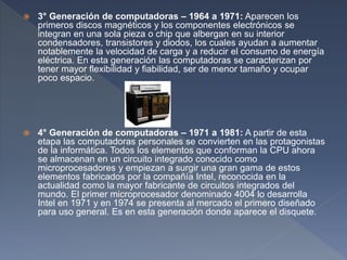  3° Generación de computadoras – 1964 a 1971: Aparecen los
primeros discos magnéticos y los componentes electrónicos se
integran en una sola pieza o chip que albergan en su interior
condensadores, transistores y diodos, los cuales ayudan a aumentar
notablemente la velocidad de carga y a reducir el consumo de energía
eléctrica. En esta generación las computadoras se caracterizan por
tener mayor flexibilidad y fiabilidad, ser de menor tamaño y ocupar
poco espacio.
 4° Generación de computadoras – 1971 a 1981: A partir de esta
etapa las computadoras personales se convierten en las protagonistas
de la informática. Todos los elementos que conforman la CPU ahora
se almacenan en un circuito integrado conocido como
microprocesadores y empiezan a surgir una gran gama de estos
elementos fabricados por la compañía Intel, reconocida en la
actualidad como la mayor fabricante de circuitos integrados del
mundo. El primer microprocesador denominado 4004 lo desarrolla
Intel en 1971 y en 1974 se presenta al mercado el primero diseñado
para uso general. Es en esta generación donde aparece el disquete.
 