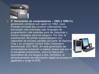  5° Generación de computadoras – 1982 a 1989:5ta
generación comando por Japón en 1982, cuya
finalidad principal era construir ordenadores con
tecnología más avanzada bajo lenguajes de
programación más potentes para las máquinas y
menos complejos para los usuarios. Por otro, la
construcción del primer superordenador con
capacidad de proceso paralelo por parte de Seymour
Cray y su compañía Control Data Corporation
denominado CDC 6600. En esta generación las
computadoras empiezan a realizar tareas que aún en
la actualidad predominan, como la traducción
automática de una lengua a otra. Asimismo, el
almacenamiento de información digital se procesa en
gigabytes y surge el DVD.
 