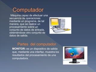 Máquina capaz de efectuar una
secuencia de operaciones
mediante un programa, de tal
manera, que se realice un
procesamiento sobre un
conjunto de datos de entrada,
obteniéndose otro conjunto de
datos de salida.
Partes del computador
MONITOR: es un dispositivo de salida
que, mediante una interfaz, muestra los
resultados del procesamiento de una
computadora.
 