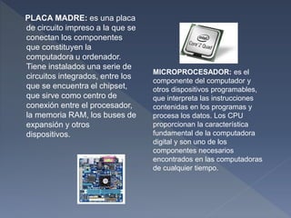 PLACA MADRE: es una placa
de circuito impreso a la que se
conectan los componentes
que constituyen la
computadora u ordenador.
Tiene instalados una serie de
circuitos integrados, entre los
que se encuentra el chipset,
que sirve como centro de
conexión entre el procesador,
la memoria RAM, los buses de
expansión y otros
dispositivos.
MICROPROCESADOR: es el
componente del computador y
otros dispositivos programables,
que interpreta las instrucciones
contenidas en los programas y
procesa los datos. Los CPU
proporcionan la característica
fundamental de la computadora
digital y son uno de los
componentes necesarios
encontrados en las computadoras
de cualquier tiempo.
 