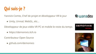 Qui suis-je ?
Yannick Comte, Chef de projet et développeur VR le jour
● Unity, Unreal, WebGL, etc...
Développeur de jeux vidéo VR PC et mobile le reste du temps
● https://demonixis.itch.io
Contributeur Open Source
● github.com/demonixis
 