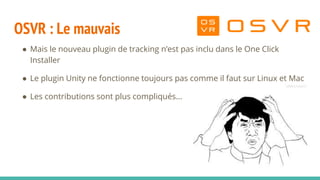 OSVR : Le mauvais
● Mais le nouveau plugin de tracking n’est pas inclu dans le One Click
Installer
● Le plugin Unity ne fonctionne toujours pas comme il faut sur Linux et Mac
● Les contributions sont plus compliqués...
 