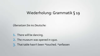Wiederholung: Grammatik § 19
Übersetzen Sie ins Deutsche:
1. There will be dancing.
2. The museum was opened in 1920.
3. That table hasn’t been *touched. *anfassen
 