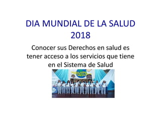 DIA MUNDIAL DE LA SALUD
2018
Conocer sus Derechos en salud es
tener acceso a los servicios que tiene
en el Sistema de Salud
 