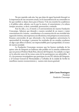 10 
No por repetido cada año, hay que dejar de seguir haciendo hincapié en 
la importancia de este encuentro anual y en la trascendencia de sus contenidos en 
los que también se dejan claves para el futuro. Y de esta reunión los académicos 
y el público salen, además, con lo que la ciencia, el conocimiento y la cultura 
siempre necesitan, es decir, curiosidad, provocación y estímulo. 
Este ha sido, y es, el interés y el convencimiento de nuestra Fundación 
Cruzcampo. Sabemos que dotando a nuestra sociedad de un mayor y mejor 
conocimiento de sí misma, contribuimos a la construcción de una sociedad más 
segura de sí misma, más respetuosa con ella misma y más próspera en consecuencia. 
Estamos convencidos de que ofreciendo a los investigadores universitarios la 
oportunidad de investigar y presentar los resultados de sus estudios ayudamos 
en algo a que aflore el talento, tan imprescindible para la prosperidad y el avance 
de nuestra sociedad. 
La Fundación Cruzcampo reconoce que los buenos resultados de los 
quince años de Simposio no hubieran sido posibles sin la estrecha colaboración 
que nos presta el Profesor Roda Peña, director del Simposio. Su cuidado y su rigor 
en la selección tanto de los temas como de los participantes son admirables. A 
él, a los ponentes investigadores que participan en esta XV edición del Simposio, 
y al Consejo General de Hermandades y Cofradías de la ciudad de Sevilla les 
manifiesto nuestro reconocimiento y nuestra más sincera gratitud. 
Julio Cuesta Domínguez 
Presidente 
Fundación Cruzcampo 
 