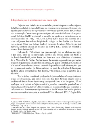 XV Simposio sobre Hermandades de Sevilla y su provincia 
2. Expediente para la aprobación de una nueva regla 
100 
Dejando a un lado las numerosas dudas que todavía presentan los orígenes 
de la Hermandad de la Sagrada Cena y sus primeras constituciones, llegamos a las 
décadas previas al inicio del expediente de aprobación por el Consejo de Castilla de 
una nueva regla. Conocemos que en esa época, circunscribiéndonos a la segunda 
mitad del siglo XVIII, se efectuó la estación de penitencia exclusivamente en 
cinco ocasiones: en 1755, 1759, 1765, 1766 y 1768. Todas ellas saliendo en la 
tarde del Jueves Santo desde la iglesia del colegio de San Basilio, con la única 
excepción de 1766, que lo hizo desde el convento de Monte-Sión. Según José 
Bermejo, también salieron en los años de 1760 y 1767, aunque en realidad la 
intensa lluvia lo impidió14. 
Del año de 1768, último que pudo cumplir con su salida en este siglo 
y, por tanto, antes de su nueva regla, sabemos que lo hizo desde San Basilio a 
las dos de la tarde del Jueves Santo; una hora más tarde salió desde el convento 
de la Merced la de Pasión. Ambas fueron las únicas corporaciones que harían 
estación de penitencia a la catedral esa jornada, ya que la Trinidad, el Gran Poder 
y la Vera-Cruz no la efectuaron a causa de la providencia del asistente para que 
no regresasen de noche. En Triana salieron esa tarde las cofradías de las Aguas, 
desde la iglesia conventual de San Jacinto, y la Estrella, desde el cenobio de la 
Victoria15. 
Tras la última estación de penitencia, la hermandad entró en un lastimoso 
estado de decadencia, que como bien nos dice José Bermejo originó que se 
entibiase el fervor de sus hermanos y decayese el culto a sus imágenes, “de tal 
modo que en lo restante del siglo no volvió a practicar su estación; quedando en el 
estado del abandono y el olvido”. No obstante, los escasos cofrades que formaban la 
cofradía en esta dura etapa consiguieron que el Real Consejo de Castilla aprobase 
sus nuevas constituciones, que se verificó el 19 de febrero de 179116. Según Félix 
14 ARTACHO Y PÉREZ-BLÁZQUEZ, Fernando de: Manuscrito sevillano. Crónica general de cofradías, 
festejos, sucesos y hechos curiosos acaecidos entre 1713 y 1775. Sevilla, 1997, p. 37; BERMEJO Y CARBALLO, 
José: Glorias… Op. cit., p. 142. 
15 RODRÍGUEZ MATEOS, Joaquín: Las cofradías y las Luces. Ilustración y reforma en la crisis del 
Barroco. Sevilla, 2006, pp. 160-161 y 221-223. Véase también: AGUILAR PIÑAL, Francisco: La Sevilla 
de Olavide. 1767-1778. Sevilla, 1966. 
16 BERMEJO Y CARBALLO, José: Glorias… Op. cit., p. 142. 
 