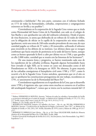 XV Simposio sobre Hermandades de Sevilla y su provincia 
commutarlas o habilitarlas”. Por otra parte, contamos con el informe fechado 
en 1771 de todas las hermandades, cofradías, corporaciones y congregaciones 
existentes en Sevilla y sus pueblos19. 
102 
Centrándonos en la corporación de la Sagrada Cena vemos que se titula 
como Hermandad del Santo Cristo de la Humildad, con sede en el colegio de 
San Basilio y con aprobación tan solo del ordinario eclesiástico. Desde el punto 
de vista financiero, se anota que disfrutaba de un tributo de 32 reales de vellón, 
con la obligación de oficiar en la capilla de la corporación seis misas rezadas; 
igualmente, tenía una renta de 240 reales anuales procedente de una casa, de cuya 
cantidad pagaba un tributo de 57 reales y 20 maravedíes, utilizando el sobrante 
para invertirlo en los deberes de su instituto. Los últimos datos que se recogen 
confirman que hacía estación de penitencia en la tarde del Jueves Santo, aunque 
como ya hemos apuntado la llevó a cabo por última vez en 1768, y que gastaba 
en ello 2.000 reales, cantidad que se reunía con las limosnas de los hermanos20. 
De una manera lenta y progresiva, se fueron tramitando cada uno de 
los expedientes de las cofradías sevillanas, llegando algunas hermandades hasta 
bien entrado el siglo XIX; así lo vemos en casos tan destacados como el del 
Prendimiento en 1826 o la Amargura en 1829. No obstante, la gran mayoría 
de las cofradías consiguieron el beneplácito civil entre 1788 y 179321, como le 
ocurrió a la de la Sagrada Cena. Como anécdota, apuntamos que en el año en 
que se aprobaron las constituciones protagonistas de este trabajo, recordemos en 
1791, se sancionaron las de la Hermandad del Buen Fin22. 
Centrándonos seguidamente en el expediente de la Cena, que se desarrolla 
entre 1790 y el siguiente año, que como otros muchos se conserva en el archivo 
del arzobispado hispalense23, vemos que se inicia con la escritura notarial del 13 
19 Ibídem; HERMOSILLA MOLINA, Antonio: “Informe de todas las cofradías y hermandades de Sevilla 
y su provincia solicitado por el conde de Aranda”, en Boletín de las Cofradías de Sevilla, nº 174, 175, 176 y 
177. Sevilla, marzo, abril, mayo y junio de 1974, pp. 10-11, 8-9, 6 y 11-12. 
20 Ibídem, nº 176. Sevilla, mayo de 1974, p. 6. 
21 RODRÍGUEZ MATEOS, Joaquín: Las cofradías y las Luces… Op. cit., pp. 202-206; HERMOSILLA 
MOLINA, Antonio: “Certificaciones de Aprobación de Reglas e Inventarios. Año 1787”, en Boletín de las 
Cofradías de Sevilla, nº 243, 244 y 245. Sevilla, diciembre de 1979 y enero y febrero de 1980, pp. 8-9, 6-7 
y 6-7. 
22 BERMEJO Y CARBALLO, José: Glorias… Op. cit., p. 541. Véase: SALAZAR MIR, Adolfo de: Memoria 
Histórica de la Hermandad del Buen Fin (1590-2005). Sevilla, 2006. 
23 Archivo General del Arzobispado de Sevilla (A.G.A.S.). Sección Justicia. Serie Hermandades. Leg. 09817. 
Expediente 5, s.f. 
 