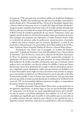 Francisco Manuel Delgado Aboza 
de marzo de 1790, que pasó ante el escribano público de Sevilla José Rodríguez 
de Quesada y Trujillo. Este certifica que dos días antes los alcaldes, mayordomo y 
demás oficiales de la “Hermandad del Smo. Christo de la Humildad, Sagrada Sena, 
y Nuestra Señora de Suterraneo cita en su Capilla del Colegio del Señor San Basilio”, 
otorgaron poder cumplido al hermano mayor de la citada cofradía, llamado José 
Herrera, para que en nombre de su corporación pudiese legalmente actuar y pedir 
al Real Consejo de Castilla la aprobación de una nuevas “ordenanzas”. Estas, que 
regirían a partir de ahora la vida de la hermandad, tenían que formarse de nuevo. 
Para conseguir este propósito tan importante, el citado hermano mayor estaba 
en su derecho de presentar todos los pedimentos, representaciones, memoriales 
y suplicas que creyese ventajoso para sus intereses. Igualmente, a través de este 
protocolo se daba potestad a tres procuradores de la Real Audiencia de Sevilla, a 
saber: Andrés de Sayas, Fernando Sánchez de Herrera y Manuel María Moure. 
Precisamente este último será el encargado, en nombre del hermano 
mayor de la “Cofradia del Santísimo Cristo de la Humildad y Cena y Nuestra Señora 
de Soterraneo”, José de Herrera, vecino de la collación de Omnium Sanctorum, 
de llevar las gestiones necesarias para que dicha corporación consiguiese la 
aprobación real de sus estatutos. Con gran premura, lo vemos solicitando a la 
Real Audiencia de Sevilla concediese autorización para que el hermano mayor 
pudiera citar a sus oficiales, con idea de celebrar los cabildos y juntas que fuesen 
precisos para tratar de la aprobación de su regla y todos los particulares anexos a 
este complicado asunto. Igualmente, explica que para formar con facilidad y con 
la mayor brevedad la nueva regla era muy conveniente tener presente la antigua, 
que se encontraba retenidas en ese tribunal superior, por lo que pide se devuelva 
lo más pronto posible. Como ya hemos visto anteriormente, hay que tener muy 
presente que desde el citado acuerdo dictado por la Audiencia de Sevilla del 22 de 
marzo de 1787, las hermandades debieron presentar sus reglas y se suspendieron 
de manera interina sus juntas de gobierno. 
El aludido procurador Manuel María Moure basa sus dos peticiones en 
los siguientes argumentos, en primer lugar, en que era una hermandad, además 
de “antiquisima, una de las que con maior propiedad puede desirse util en Sevilla”, 
no solo en cuanto a sus mismos individuos, sino también (“y es lo mas”) por la 
comodidad que significaba para el pueblo el culto público que se practicaba en 
su capilla; motivos más que suficiente para solicitar la real aprobación ante el 
Supremo Consejo. Asimismo, aclara que no se podía llevar a cabo este propósito, 
103 
 