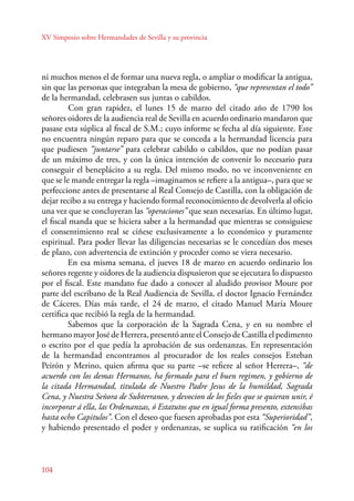 XV Simposio sobre Hermandades de Sevilla y su provincia 
ni muchos menos el de formar una nueva regla, o ampliar o modificar la antigua, 
sin que las personas que integraban la mesa de gobierno, “que representan el todo” 
de la hermandad, celebrasen sus juntas o cabildos. 
104 
Con gran rapidez, el lunes 15 de marzo del citado año de 1790 los 
señores oidores de la audiencia real de Sevilla en acuerdo ordinario mandaron que 
pasase esta súplica al fiscal de S.M.; cuyo informe se fecha al día siguiente. Este 
no encuentra ningún reparo para que se conceda a la hermandad licencia para 
que pudiesen “juntarse” para celebrar cabildo o cabildos, que no podían pasar 
de un máximo de tres, y con la única intención de convenir lo necesario para 
conseguir el beneplácito a su regla. Del mismo modo, no ve inconveniente en 
que se le mande entregar la regla –imaginamos se refiere a la antigua–, para que se 
perfeccione antes de presentarse al Real Consejo de Castilla, con la obligación de 
dejar recibo a su entrega y haciendo formal reconocimiento de devolverla al oficio 
una vez que se concluyeran las “operaciones” que sean necesarias. En último lugar, 
el fiscal manda que se hiciera saber a la hermandad que mientras se consiguiese 
el consentimiento real se ciñese exclusivamente a lo económico y puramente 
espiritual. Para poder llevar las diligencias necesarias se le concedían dos meses 
de plazo, con advertencia de extinción y proceder como se viera necesario. 
En esa misma semana, el jueves 18 de marzo en acuerdo ordinario los 
señores regente y oidores de la audiencia dispusieron que se ejecutara lo dispuesto 
por el fiscal. Este mandato fue dado a conocer al aludido provisor Moure por 
parte del escribano de la Real Audiencia de Sevilla, el doctor Ignacio Fernández 
de Cáceres. Días más tarde, el 24 de marzo, el citado Manuel María Moure 
certifica que recibió la regla de la hermandad. 
Sabemos que la corporación de la Sagrada Cena, y en su nombre el 
hermano mayor José de Herrera, presentó ante el Consejo de Castilla el pedimento 
o escrito por el que pedía la aprobación de sus ordenanzas. En representación 
de la hermandad encontramos al procurador de los reales consejos Esteban 
Peirón y Merino, quien afirma que su parte –se refiere al señor Herrera–, “de 
acuerdo con los demas Hermanos, ha formado para el buen regimen, y gobierno de 
la citada Hermandad, titulada de Nuestro Padre Jesus de la humildad, Sagrada 
Cena, y Nuestra Señora de Subterraneo, y devocion de los fieles que se quieran unir, é 
incorporar á ella, las Ordenanzas, ó Estatutos que en igual forma presento, extensibas 
hasta ocho Capitulos”. Con el deseo que fuesen aprobadas por esta “Superioridad”, 
y habiendo presentado el poder y ordenanzas, se suplica su ratificación “en los 
 