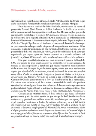 XV Simposio sobre Hermandades de Sevilla y su provincia 
secretario del rey y escribano de cámara, el citado Pedro Escolano de Arrieta, y que 
dicho documento fue registrado por el canciller mayor Leonardo Marques. 
106 
Pocas fechas más tarde de la última indicada, encontramos de nuevo al 
procurador Manuel María Moure en la Real Audiencia de Sevilla, y en nombre 
del hermano mayor de la corporación, recordemos José Herrera, explica que por la 
real provisión expedida por el Consejo de Castilla, que presenta en esos momentos, 
se pide que tras oír a su parte, al fiscal de S.M. y examinadas las ordenanzas de la 
hermandad insertas en la documentación entregada, informen “lo que se le ofrezca a 
dicho Real Consejo”. Igualmente, el aludido representante de la cofradía afirma que 
su parte no tenía nada que añadir ni quitar a los capítulos que conforman dicha 
ordenanza, ni aportar cosa alguna en este particular. Finalmente, pide que una vez 
presentada la dicha real provisión, se cumpla, pasándose al fiscal de S.M. para que 
expusiera lo que creyera oportuno. Esto se consumó en el acuerdo ordinario del 
jueves 22 de julio de 1790, cuando así lo mandaron los tres oidores de la audiencia. 
Con gran celeridad, dos días más tarde tenemos el informe del fiscal de 
S.M., que resulta de gran interés conocer su contenido. En lo que respecta a la 
utilidad de esta corporación y beneficios que podría originar el mantenimiento 
de la misma, nos dice que “es por lo menos seguro y cierto que no se advierte cosa 
alguna que disuada dicha permanencia y que el instituto de la misma Hermandad 
es con objeto al culto de las Sagradas Ymagenes, e igualmente piadoso en beneficio de 
los Hermanos que fallecen”. Por todo, se inclina a que se informase al Supremo 
Consejo de Castilla positivamente y a favor de la subsistencia de la hermandad. 
En cuanto a sus ordenanzas, el fiscal anota la necesidad de añadir al capítulo o 
constitución quinta algunas limitaciones al asunto de las demandas, que no era un 
problema baladí. Según el fiscal, la solicitud de limosnas no debía permitirse, “sino 
quando mas á las Puertas de la Yglesia en que se halla establecida dicha Hermandad”. 
Con esta única reforma o recelo, el fiscal consiente que pueda informarse 
positivamente y de “no haver reparo en que recaiga la Real Aprobacion de las 
ordenanzas, y quedando entendida la misma Hermandad en que está sugeta y ha de 
seguir estandolo en adelante, a la Real Jurisdiccion ordinaria, y no a la Eclesiastica 
sin obligacion de dar cuentas en esta, ó de ser visitada por ella, y tambien en que 
si quando se hiciere el arreglo general de Hermandades por lo concerniente a dicho 
Colegio apareciese combeniente reunir la presente á otra u otras del mismo Colegio, ó 
que se agreguen á ella, ó finalmente remover la dicha Yglesia á la Parroquial se hará 
la operacion referida sin poderse resistir con motivo de la aprobacion que recaiga”. 
 