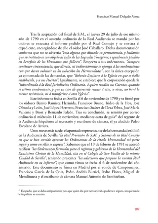 Francisco Manuel Delgado Aboza 
Tras la aceptación del fiscal de S.M., el jueves 29 de julio de ese mismo 
año de 1790 en el acuerdo ordinario de la Real Audiencia se mandó por los 
oidores se evacuara el informe pedido por el Real Consejo y se enviara el 
expediente, encargándose de ello el oidor José Caballero. Dicha documentación 
confirma que no se advertía “cosa alguna que disuada su permanencia, y hallamos 
que su instituto es con obgeto al culto de las Sagradas Ymagenes; é igualmente piadoso 
en beneficio de los Hermanos que fallesen”. Respecto a sus ordenanzas, “tampoco 
contienen circunstancia, que directa, ni indirectamente se oponga á las moderaciones 
con que deven subsistir en los subcesibo las Hermandades”, con la única excepción 
ya comentada de las demandas, que “deberán limitarse á la Yglesia en que se halla 
establecida, y a sus Puertas”. Igualmente, se establece que la corporación quedaría 
“subordinada á la Real Jurisdiccion Ordinaria, á quien rendira sus Cuentas, quando 
se estime combeniente, y que en caso de querersele reunir á otra, u otras, no hará la 
menor resistencia, ni á transferirse á otra Yglesia”. 
Este informe se fecha en Sevilla el 6 de noviembre de 1790 y se firmó por 
los oidores Benito Ramírez Hermida, Francisco Bruno, Isidro de la Hoz, José 
Olmeda y León, José López Herreros, Francisco Suárez de Deza Yebra, José María 
Valiente y Brost y Bernardo Falcón. Tras su conclusión, se remitió por correo 
ordinario el miércoles 11 de noviembre, mediante carta de guía25 del regente de 
la Audiencia hispalense al secretario y escribano de cámara, el ya aludido Pedro 
Escolano de Arrieta. 
Unos meses más tarde, el apuntado representante de la hermandad exhibió 
en la Audiencia de Sevilla “la Real Provisión de S.M. y Señores de su Real Consejo 
en que se han servido aprovar las Ordenanzas de la citada Hermandad mi parte 
segun y como en ellas se expresa”. Sabemos que el 19 de febrero de 1791 se acordó 
ratificar “las Ordenanzas formadas para el regimen y gobierno de la Hermandad del 
Santissimo Christo de la Humildad, sita en el Colegio de San Vasilio de la misma 
Ciudad de Sevilla”, teniendo presentes “las adicciones que propone la nuestra Real 
Audiencia en su informe”, que como vimos se fecha el 6 de noviembre del año 
anterior. Este documento se firma en Madrid por el conde de Campomanes, 
Francisco García de la Cruz, Pedro Andrés Burriel, Pedro Flores, Miguel de 
Mendinueta y el escribano de cámara Manuel Antonio de Santisteban. 
25 Despacho que se daba antiguamente para que quien iba por tierra extraña pudiera ir seguro, sin que nadie 
le impidiera su camino. 
107 
 