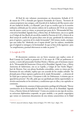 Francisco Manuel Delgado Aboza 
Al final de este volumen encontramos un documento, fechado el 21 
de marzo de 1791 y firmado por Ignacio Fernández de Cáceres, “Secretario de 
camara propietario mas antiguo, y del Acuerdo de la Audiencia del Rey nuestro señor 
de esta ciudad de Sevilla, y su Reynado”, por el que se certifica que en la reunión 
ordinaria celebrada por los señores oidores de la audiencia del 10 de ese mismo 
mes de marzo, como ya vimos, se presentó por parte de la “Hermandad del Smo. 
cristo de la humildad, Sagrada Sena, y Maria Sma. de Subterraneo, cita en su capilla 
en el Colegio de San Basilio de esta dicha ciudad la Provision de S.M. y Señores de su 
Real consejo de castilla de las quinze foxas antes de esta, aprobando las ordenanzas, 
para el regimen, y govierno de la citada hermandad”. Del mismo modo, atestigua 
que esta orden fue “obedecida con el respeto devido” por los oidores, mandando 
que el original se entregase a la hermandad –lo que se hizo al día siguiente– para 
“su cumplimiento y puntual observancia en todas sus partes” 29. 
3. La regla de 1791 
El documento comienza con un breve resumen que explica como al 
Real Consejo de Castilla se presentó el 12 de mayo de 1790 un pedimento o 
escrito, a través del procurador Esteban Peirón y Merino, por el hermano mayor 
de la “Hermandad del Santissimo Christo de la Humildad, Sagrada Cena, y Maria 
Santissima de Subterraneo, sita en su Capilla, y Colegio de San Vasilio Magno”, 
José de Herrera. Este con plenas facultades concedidas, como ya vimos por los 
hermanos de esta cofradía, explica que con acuerdo de los citados cofrades “ha 
formado para el buen regimen y gobierno de la citada Hermandad…, y devocion de 
los Fieles que se quieran unir, é incorporar á ella, las Ordenanzas, ó estatutos que en 
igual forma presento”. Por ello, pide que sea aprobada por dicha superioridad y se 
sirviera sancionarlas en los términos y condiciones que en ellas y sus capítulos se 
contienen. 
Seguidamente, tenemos el típico proemio o prólogo de la llamada “Nuevas 
constituciones de la Hermandad de Nuestro Padre Jesus de la Humildad, Sagrada 
Cena, y Nuestra Señora de Subterraneo”. Como era común en este tipo de escritos, 
su estructura diplomática responde, en gran medida, a un patrón arquetípico 
que vemos en numerosos documentos de esta misma característica en la Edad 
109 
29 A.H.S.C. Junta de Gobierno. Reglas. Libros de Reglas 1791-1985. Caja 1. Regla, 1791. 
 