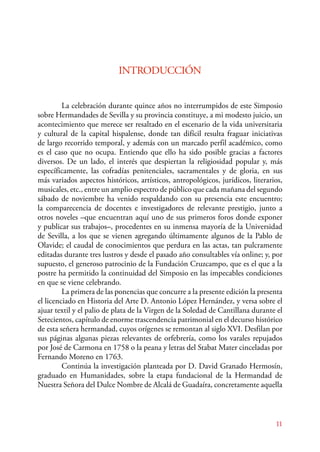La celebración durante quince años no interrumpidos de este Simposio 
sobre Hermandades de Sevilla y su provincia constituye, a mi modesto juicio, un 
acontecimiento que merece ser resaltado en el escenario de la vida universitaria 
y cultural de la capital hispalense, donde tan difícil resulta fraguar iniciativas 
de largo recorrido temporal, y además con un marcado perfil académico, como 
es el caso que no ocupa. Entiendo que ello ha sido posible gracias a factores 
diversos. De un lado, el interés que despiertan la religiosidad popular y, más 
específicamente, las cofradías penitenciales, sacramentales y de gloria, en sus 
más variados aspectos históricos, artísticos, antropológicos, jurídicos, literarios, 
musicales, etc., entre un amplio espectro de público que cada mañana del segundo 
sábado de noviembre ha venido respaldando con su presencia este encuentro; 
la comparecencia de docentes e investigadores de relevante prestigio, junto a 
otros noveles –que encuentran aquí uno de sus primeros foros donde exponer 
y publicar sus trabajos–, procedentes en su inmensa mayoría de la Universidad 
de Sevilla, a los que se vienen agregando últimamente algunos de la Pablo de 
Olavide; el caudal de conocimientos que perdura en las actas, tan pulcramente 
editadas durante tres lustros y desde el pasado año consultables vía online; y, por 
supuesto, el generoso patrocinio de la Fundación Cruzcampo, que es el que a la 
postre ha permitido la continuidad del Simposio en las impecables condiciones 
en que se viene celebrando. 
La primera de las ponencias que concurre a la presente edición la presenta 
el licenciado en Historia del Arte D. Antonio López Hernández, y versa sobre el 
ajuar textil y el palio de plata de la Virgen de la Soledad de Cantillana durante el 
Setecientos, capítulo de enorme trascendencia patrimonial en el decurso histórico 
de esta señera hermandad, cuyos orígenes se remontan al siglo XVI. Desfilan por 
sus páginas algunas piezas relevantes de orfebrería, como los varales repujados 
por José de Carmona en 1758 o la peana y letras del Stabat Mater cinceladas por 
Fernando Moreno en 1763. 
Continúa la investigación planteada por D. David Granado Hermosín, 
graduado en Humanidades, sobre la etapa fundacional de la Hermandad de 
Nuestra Señora del Dulce Nombre de Alcalá de Guadaíra, concretamente aquella 
11 
INTRODUCCIÓN 
 