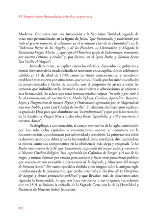 XV Simposio sobre Hermandades de Sevilla y su provincia 
Moderna. Comienza con una invocación a la Santísima Trinidad, seguida de 
otras más personalizadas en la figura de Jesús, “que humanado, y padeciendo por 
todo el genero humano, le adoramos en el ternisimo Paso de la Humildad”; en la 
“Soberana Reyna de los Angeles, y de los Hombres, su Libertadora, y Abogada la 
Santissima Virgen Maria…, que vajo el Misterioso titulo de Subterraneo, veneramos 
por nuestra Patrona, y titular” y, por último, en el “gran Padre, y Glorioso Señor 
San Vasilio el Magno”. 
110 
Inmediatamente, se explica cómo los oficiales, diputados de gobierno y 
demás hermanos de la citada cofradía se reunieron en su capilla, donde celebraron 
cabildo el 11 de abril de 1790, como ya vimos anteriormente, y acordaron 
establecer estas nuevas constituciones, que son calificadas por los mismos cofrades 
de proporcionadas y fáciles de cumplir, con el propósito de atraer a todas las 
personas que imbuidas en la devoción a sus titulares o advocaciones se uniesen a 
esta hermandad. Se aclara que estas normas estaban sujetas “en todo y por todo á 
las determinaciones de nuestra Santa Madre Yglecia, Catolica, Apostolica, Romana, 
Leyes, y Pragmaticas de nuestro Reyno, y Ordenanzas aprovadas por su Magestad de 
esta mui Noble, y mui Leal Ciudad de Sevilla”. Finalmente, los hermanos suplican 
la gracia de Dios para que alumbrase sus “entendimientos” y que por la intercesión 
de la Santísima Virgen María dicha obra fuese “agradable, y util y meritoria á 
nuestras Almas”. 
Se despliega, a continuación, el cuerpo normativo de la regla, constituido 
por tan solo ocho capítulos o constituciones –como se denomina en la 
documentación–, que destacan por su brevedad y concisión. La primera trata sobre 
la denominación que debía tener la hermandad desde esta fecha, distinguiéndose 
la misma como sus componentes en la obediencia más ciega y resignada “a las 
Reales instruciones de S.M. que Santamente inspiradas del mayor culto, y reverencia 
á Nuestra Catolica Religion, han suprimido las Cofradias de Sangre, y el uso de los 
trages, y tunicas blancas que vestian para azotarse y hacer otras penitencias publicas 
que executavan con escandalo é irreverencia de lo Sagrado, y Misterioso del tiempo 
de Semana Santa”. Por tanto, quedaba abolida y sin ningún valor la antigua regla 
u ordenanza de la corporación, que estaba orientada a “los fines de la Disciplina 
de Sangre, y demas penitencias publicas” y que llevaban más de doscientos años 
rigiendo la hermandad, lo que nos hace retroceder a sus orígenes; recordemos 
que en 1591 se fusiona la cofradía de la Sagrada Cena con la de la Humildad y 
Paciencia de Nuestro Señor Jesucristo. 
 
