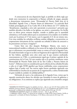 Francisco Manuel Delgado Aboza 
A consecuencia de esta disposición legal, se prohíbe en dicha regla que 
desde estos momentos la corporación se llamase cofradía de sangre, pasando 
a denominarse únicamente como “Hermandad de Nuestro Padre Jesus de la 
Humildad, Sagrada Cena, y Nuestra Señora de Subterraneo”. La conocida Real 
Cédula promulgada por el rey Carlos III el 20 de febrero de 1777 inhibía los 
“disciplinantes, empalados y otros tales espectáculos en procesiones”, privación que 
también afectaba a los bailes en las iglesias, sus atrios y cementerios. En Sevilla 
tuvo su efecto pocas semanas después, cuando se publica por la autoridad 
eclesiástica y civil sendos edictos para su acatamiento en la ciudad y en el ámbito 
rural, por la primera el 17 de marzo y por la segunda el 21 de ese mismo mes. 
Con estas medidas las cofradías sevillanas estaban obligadas a reconvertirse en 
corporaciones únicamente de luz, teniendo sus cofrades el deber de concurrir a 
las procesiones con luces o insignias30. 
Como bien nos dice Joaquín Rodríguez Mateos, esta nueva y 
transcendental medida se reflejaría en los textos de las reglas de las hermandades 
que se reformaron con posterioridad, como ya vemos en la de la Sagrada Cena. 
El citado historiador recoge en su obra un fragmento de la regla de la Hermandad 
de San Isidoro, aprobada unos años antes que la que estamos analizando, 
concretamente en 1788, y es prácticamente igual que el primer capítulo de las 
constituciones de la Cena. En esta ocasión solo se le permite nombrarse como 
Hermandad de Nuestro Padre Jesús de las Tres Caídas y Nuestra Señora de 
Loreto31. Debemos tener en consideración que la reforma de las cofradías llevadas 
a cabo en el siglo XVIII significó que fueran redefinidas como corporaciones 
seglares bajo el poder real. Sus nuevas reglas fueron aprobadas siguiendo una 
uniformidad en muchos de sus puntos de su organización y cultos; fortaleciendo 
en gran medida la caridad y la utilidad pública32. 
Volviendo de nuevo a las ordenanzas de la Sagrada Cena, vemos que la 
segunda constitución abarca los oficiales que formaban la mesa de gobierno y 
sus obligaciones. A su comienzo se explica que siguiendo una costumbre antigua 
30 RODRÍGUEZ MATEOS, Joaquín: Las cofradías y las Luces… Op. cit., pp. 142-149. Véase también: GIL 
PINEDA, Francisco Manuel: “El edicto de disciplinante de 1777 y la consolidación del moderno cortejo 
penitencial”, en Boletín de las Cofradías de Sevilla, nº 662. Sevilla, abril de 2014, pp. 315-319. 
31 RODRÍGUEZ MATEOS, Joaquín: Las cofradías y las Luces… Op. cit., pp. 145-146. 
32 CARBAJAL LÓPEZ, David: “La reforma de las cofradías en el siglo XVIII: Nueva España y Sevilla en 
comparación”, en Estudios de Historia Novohispana, nº 48. México, enero-junio de 2013, pp. 3-34. 
111 
 